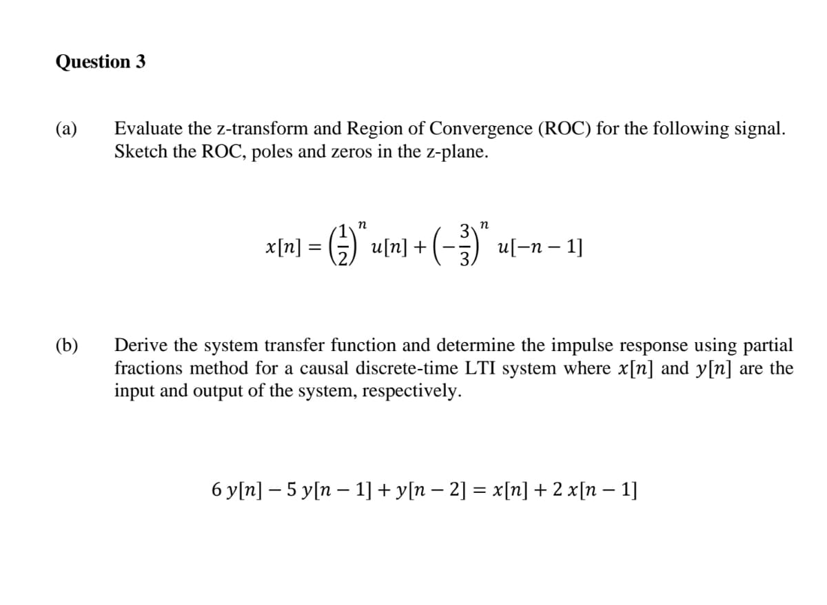 Question 3
(a)
Evaluate the z-transform and Region of Convergence (ROC) for the following signal.
Sketch the ROC, poles and zeros in the z-plane.
-G) u[n] + (-) ul-n - 1]
п
x[n] = 5)
u[-n – 1]
Derive the system transfer function and determine the impulse response using partial
fractions method for a causal discrete-time LTI system where x[n] and y[n] are the
input and output of the system, respectively.
(b)
6 y[n] – 5 y[n – 1] + y[n – 2] = x[n] + 2 x[n – 1]
