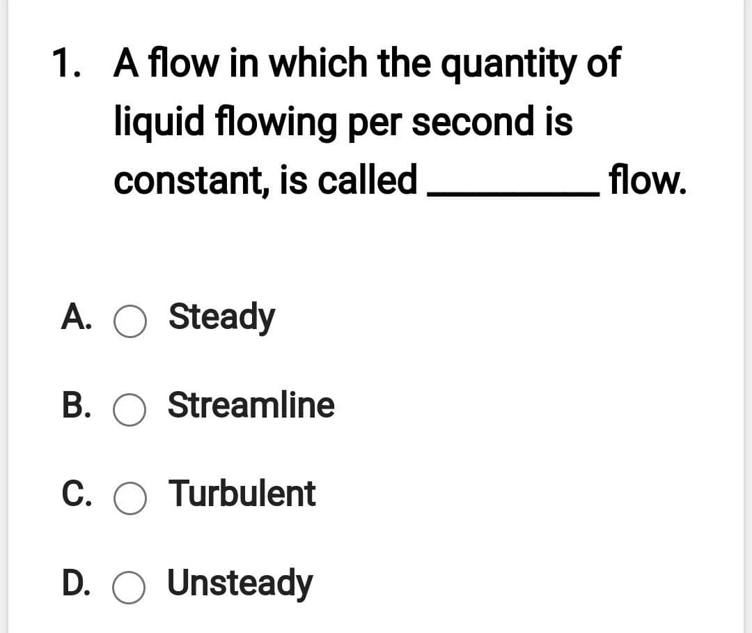 1. A flow in which the quantity of
liquid flowing per second is
constant, is called
flow.
A. O Steady
B. O Streamline
C. O Turbulent
D. O Unsteady
