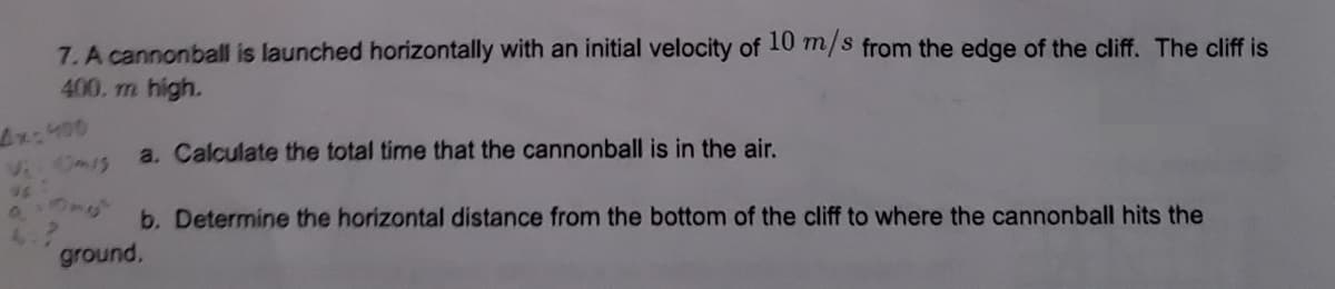 7. A cannonball is launched horizontally with an initial velocity of 10 m/s from the edge of the cliff. The cliff is
400. m high.
4x400
Vi: Omis
90x6
a. Calculate the total time that the cannonball is in the air.
b. Determine the horizontal distance from the bottom of the cliff to where the cannonball hits the
ground,