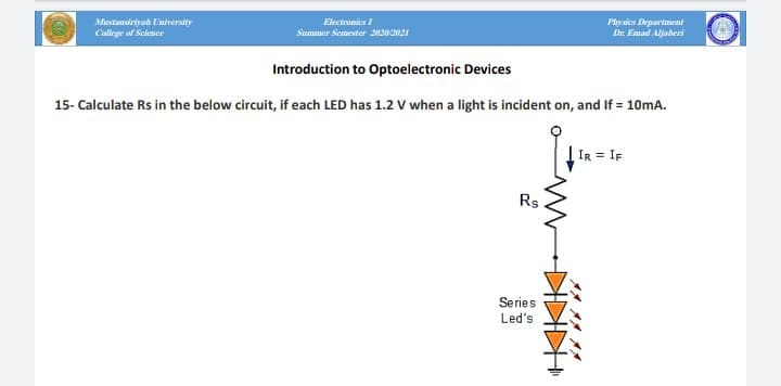 Mustansiriyah University
Electronics I
College of Science
Physies Departmat
Dr. Emad Aljaberi
Summer Semester 20202021
Introduction to Optoelectronic Devices
15- Calculate Rs in the below circuit, if each LED has 1.2 V when a light is incident on, and If = 10mA.
IR = IF
Rs
Series
Led's
KIKIK W
