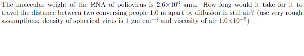 The molecular weight of the RNA of poliovirus is 2.6x106 amu. How long would it take for it to
travel the distance between two conversing people 1.0 m apart by diffusion in still air? (use very rough
assumptions: density of spherical virus is 1 gm cm-3 and viscosity of air 1.0x10-5)
