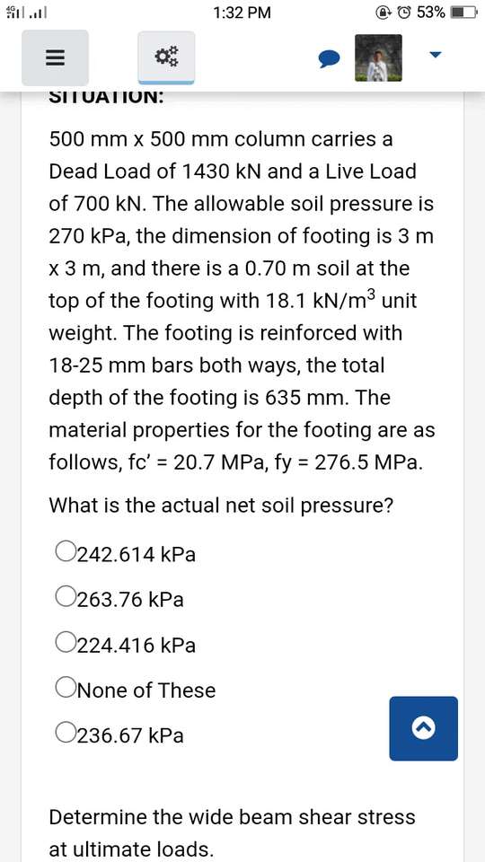1:32 PM
P © 53%
SITUATION:
500 mm x 500 mm column carries a
Dead Load of 1430 kN and a Live Load
of 700 kN. The allowable soil pressure is
270 kPa, the dimension of footing is 3 m
x 3 m, and there is a 0.70 m soil at the
top of the footing with 18.1 kN/m³ unit
weight. The footing is reinforced with
18-25 mm bars both ways, the total
depth of the footing is 635 mm. The
material properties for the footing are as
follows, fc' = 20.7 MPa, fy = 276.5 MPa.
%3D
What is the actual net soil pressure?
O242.614 kPa
O263.76 kPa
O224.416 kPa
ONone of These
O236.67 kPa
Determine the wide beam shear stress
at ultimate loads.
