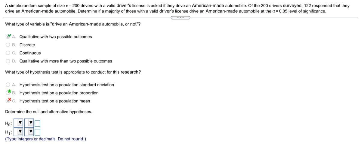 A simple random sample of size n = 200 drivers with a valid driver's license is asked if they drive an American-made automobile. Of the 200 drivers surveyed, 122 responded that they
drive an American-made automobile. Determine if a majority of those with a valid driver's license drive an American-made automobile at the a = 0.05 level of significance.
.....
What type of variable is "drive an American-made automobile, or not"?
A. Qualitative with two possible outcomes
B. Discrete
C. Continuous
D. Qualitative with more than two possible outcomes
What type of hypothesis test is appropriate to conduct for this research?
A. Hypothesis test on a population standard deviation
CB. Hypothesis test on a population proportion
CC. Hypothesis test on a population mean
Determine the null and alternative hypotheses.
Ho:
H1:
(Type integers or decimals. Do not round.)
