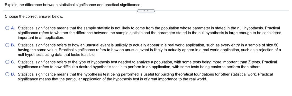 Explain the difference between statistical significance and practical significance.
Choose the correct answer below.
O A. Statistical significance means that the sample statistic is not likely to come from the population whose parameter is stated in the null hypothesis. Practical
significance refers to whether the difference between the sample statistic and the parameter stated in the null hypothesis is large enough to be considered
important in an application.
O B. Statistical significance refers to how an unusual event is unlikely to actually appear in a real world application, such as every entry in a sample of size 50
having the same value. Practical significance refers to how an unusual event is likely to actually appear in a real world application, such as a rejection of a
null hypothesis using data that looks feasible.
O C. Statistical significance refers to the type of hypothesis test needed to analyze a population, with some tests being more important than Z tests. Practical
significance refers to how difficult a desired hypothesis test is to perform in an application, with some tests being easier to perform than others.
O D. Statistical significance means that the hypothesis test being performed is useful for building theoretical foundations for other statistical work. Practical
significance means that the particular application of the hypothesis test is of great importance to the real world.
