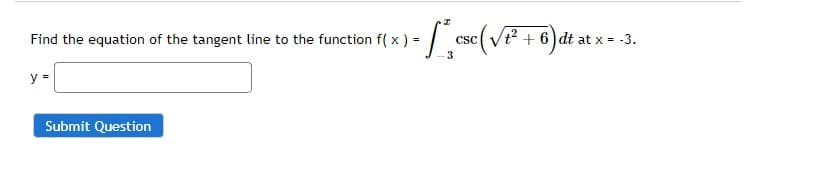 Find the equation of the tangent line to the function f( x ) =
y =
- * ese (√²+6) dt at x = -3.
CSC
3
Submit Question