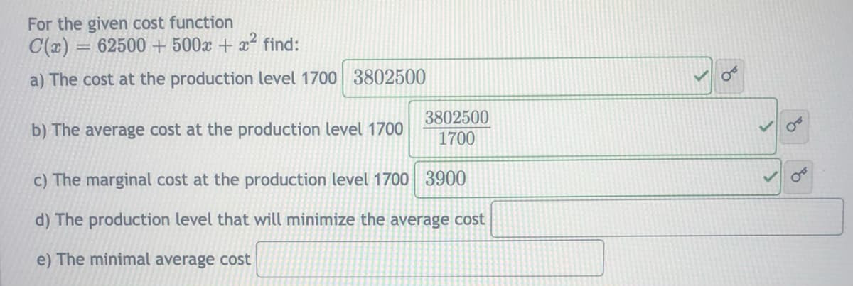 For the given cost function
C(x) = 62500 + 500x + x² find:
a) The cost at the production level 1700 3802500
b) The average cost at the production level 1700
3802500
1700
c) The marginal cost at the production level 1700 3900
d) The production level that will minimize the average cost
e) The minimal average cost
of
