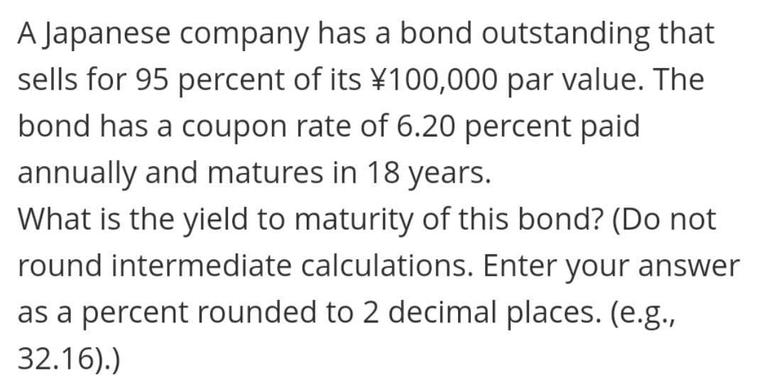A Japanese company has a bond outstanding that
sells for 95 percent of its ¥100,000 par value. The
bond has a coupon rate of 6.20 percent paid
annually and matures in 18 years.
What is the yield to maturity of this bond? (Do not
round intermediate calculations. Enter your answer
as a percent rounded to 2 decimal places. (e.g.,
32.16).)
