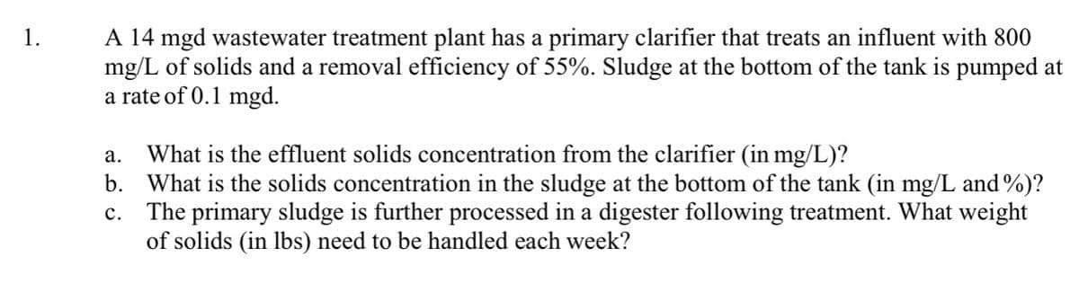 A 14 mgd wastewater treatment plant has a primary clarifier that treats an influent with 800
mg/L of solids and a removal efficiency of 55%. Sludge at the bottom of the tank is pumped at
a rate of 0.1 mgd.
1.
What is the effluent solids concentration from the clarifier (in mg/L)?
What is the solids concentration in the sludge at the bottom of the tank (in mg/L and %)?
The primary sludge is further processed in a digester following treatment. What weight
of solids (in lbs) need to be handled each week?
а.
b.
с.
