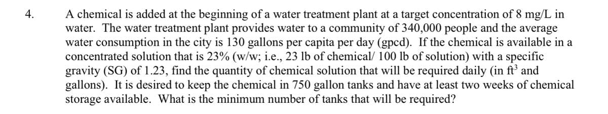 A chemical is added at the beginning of a water treatment plant at a target concentration of 8 mg/L in
water. The water treatment plant provides water to a community of 340,000 people and the average
water consumption in the city is 130 gallons per capita per day (gpcd). If the chemical is available in a
concentrated solution that is 23% (w/w; i.e., 23 lb of chemical/ 100 lb of solution) with a specific
gravity (SG) of 1.23, find the quantity of chemical solution that will be required daily (in ft and
gallons). It is desired to keep the chemical in 750 gallon tanks and have at least two weeks of chemical
storage available. What is the minimum number of tanks that will be required?
4.
