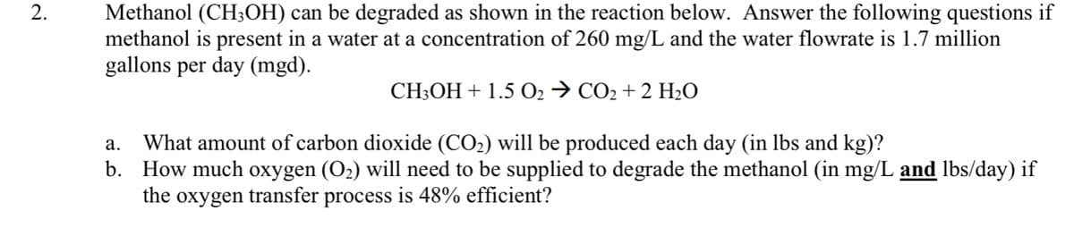 Methanol (CH3OH) can be degraded as shown in the reaction below. Answer the following questions if
methanol is present in a water at a concentration of 260 mg/L and the water flowrate is 1.7 million
gallons per day (mgd).
2.
CH3OH + 1.5 O2 → CO2 + 2 HLO
What amount of carbon dioxide (CO2) will be produced each day (in lbs and kg)?
How much oxygen (O2) will need to be supplied to degrade the methanol (in mg/L and lbs/day) if
the oxygen transfer process is 48% efficient?
а.
b.
