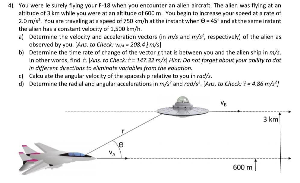 4) You were leisurely flying your F-18 when you encounter an alien aircraft. The alien was flying at an
altitude of 3 km while you were at an altitude of 600 m. You begin to increase your speed at a rate of
2.0 m/s?. You are traveling at a speed of 750 km/h at the instant when 0 = 45° and at the same instant
the alien has a constant velocity of 1,500 km/h.
a) Determine the velocity and acceleration vectors (in m/s and m/s², respectively) of the alien as
observed by you. [Ans. to Check: VB/A = 208.4 įm/s]
b) Determine the time rate of change of the vector r that is between you and the alien ship in m/s.
In other words, find r. [Ans. to Check: i = 147.32 m/s] Hint: Do not forget about your ability to dot
in different directions to eliminate variables from the equation.
c) Calculate the angular velocity of the spaceship relative to you in rad/s.
d) Determine the radial and angular accelerations in m/s? and rad/s². [Ans. to Check: ï = 4.86 m/s²]
VB
3 km
VA
600 m
