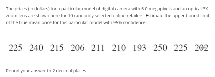 The prices (in dollars) for a particular model of digital camera with 6.0 megapixels and an optical 3X
zoom lens are shown here for 10 randomly selected online retailers. Estimate the upper bound limit
of the true mean price for this particular model with 95% confidence.
225 240 215 206 211 210 193 250 225 202
Round your answer to 2 decimal places.
