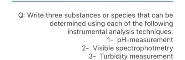 Q: Write three substances or species that can be
determined using each of the following
instrumental analysis techniques:
1- pH-measurement
2- Visible spectrophotmetry
3- Turbidity measurement
