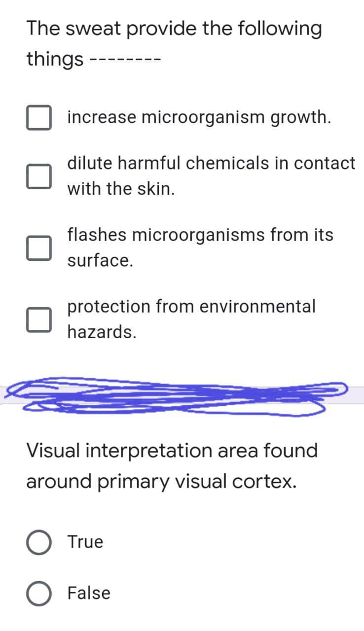 The sweat provide the following
things ---
increase microorganism growth.
dilute harmful chemicals in contact
with the skin.
flashes microorganisms from its
surface.
protection from environmental
hazards.
Visual interpretation area found
around primary visual cortex.
True
O False