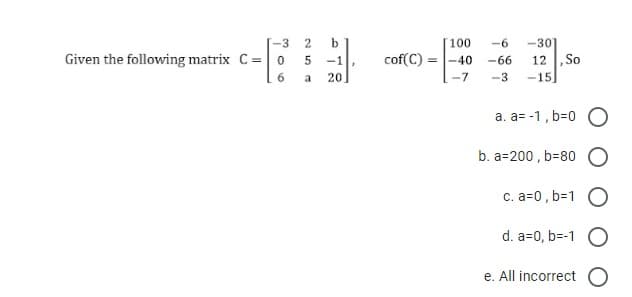 -3
Given the following matrix C = 0
6
b
-1
a 20
25
'
100
cof(C) -40
-6 -301
-66
-7 -3
12, So
-15
a. a=-1, b=0 O
b. a=200,b=80
c. a=0,b=1 O
d. a=0,b=-1 O
e. All incorrect O