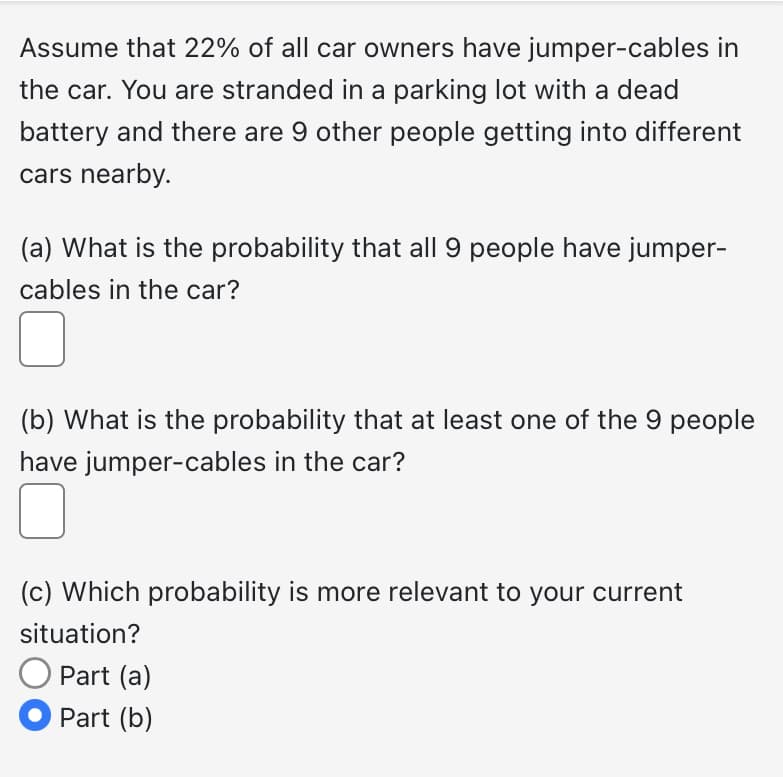 Assume that 22% of all car owners have jumper-cables in
the car. You are stranded in a parking lot with a dead
battery and there are 9 other people getting into different
cars nearby.
(a) What is the probability that all 9 people have jumper-
cables in the car?
(b) What is the probability that at least one of the 9 people
have jumper-cables in the car?
(c) Which probability is more relevant to your current
situation?
O Part (a)
● Part (b)