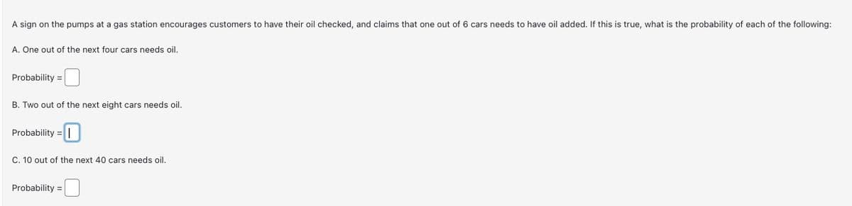 A sign on the pumps at a gas station encourages customers to have their oil checked, and claims that one out of 6 cars needs to have oil added. If this is true, what is the probability of each of the following:
A. One out of the next four cars needs oil.
Probability=
B. Two out of the next eight cars needs oil.
Probability=
C. 10 out of the next 40 cars needs oil.
Probability=
