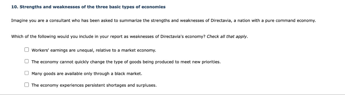 10. Strengths and weaknesses of the three basic types of economies
Imagine you are a consultant who has been asked to summarize the strengths and weaknesses of Directavia, a nation with a pure command economy.
Which of the following would you include in your report as weaknesses of Directavia's economy? Check all that apply.
Workers' earnings are unequal, relative to a market economy.
The economy cannot quickly change the type of goods being produced to meet new priorities.
O Many goods are available only through a black market.
The economy experiences persistent shortages and surpluses.