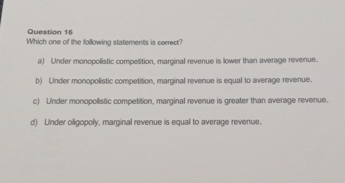 Question 16
Which one of the following statements is correct?
a) Under monopolistic competition, marginal revenue is lower than average revenue.
b) Under monopolistic competition, marginal revenue is equal to average revenue.
c) Under monopolistic competition, marginal revenue is greater than average revenue.
d) Under oligopoly, marginal revenue is equal to average revenue.