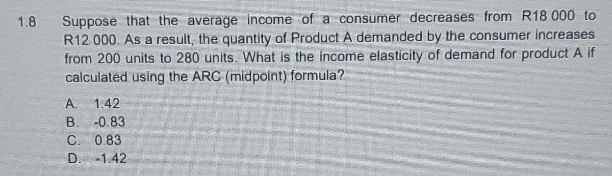 1.8
Suppose that the average income of a consumer decreases from R18 000 to
R12 000. As a result, the quantity of Product A demanded by the consumer Increases
from 200 units to 280 units. What is the income elasticity of demand for product A if
calculated using the ARC (midpoint) formula?
1.42
-0.83
C. 0.83
D. -1.42