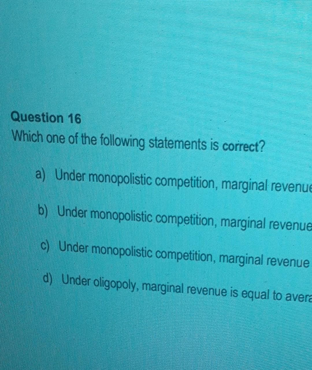 Question 16
Which one of the following statements is correct?
a) Under monopolistic competition, marginal revenue
b) Under monopolistic competition, marginal revenue
c) Under monopolistic competition, marginal revenue
d) Under oligopoly, marginal revenue is equal to avera