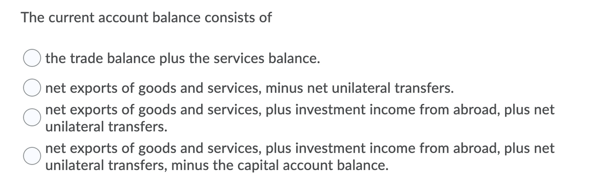 The current account balance consists of
the trade balance plus the services balance.
net exports of goods and services, minus net unilateral transfers.
net exports of goods and services, plus investment income from abroad, plus net
unilateral transfers.
net exports of goods and services, plus investment income from abroad, plus net
unilateral transfers, minus the capital account balance.