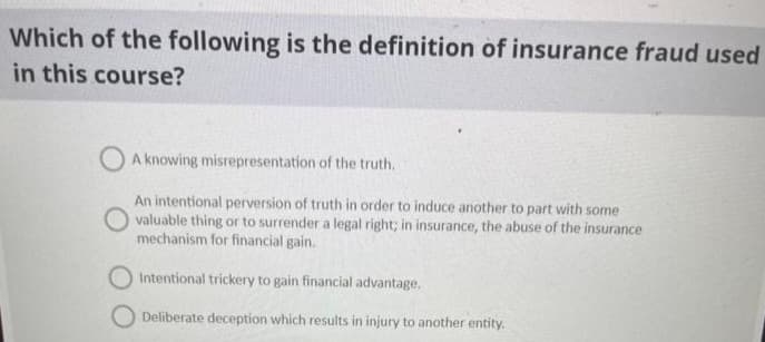 Which of the following is the definition of insurance fraud used
in this course?
A knowing misrepresentation of the truth.
An intentional perversion of truth in order to induce another to part with some
valuable thing or to surrender a legal right; in insurance, the abuse of the insurance
mechanism for financial gain.
Intentional trickery to gain financial advantage.
O Deliberate deception which results in injury to another entity.