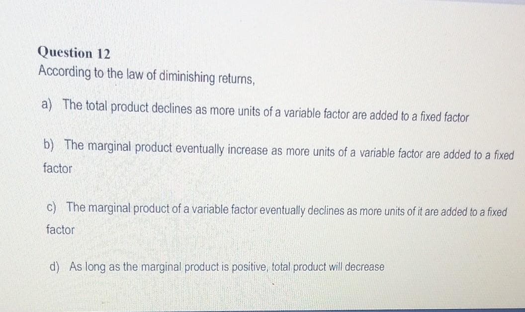 Question 12
According to the law of diminishing returns,
a) The total product declines as more units of a variable factor are added to a fixed factor
b) The marginal product eventually increase as more units of a variable factor are added to a fixed
factor
c) The marginal product of a variable factor eventually declines as more units of it are added to a fixed
factor
d) As long as the marginal product is positive, total product will decrease