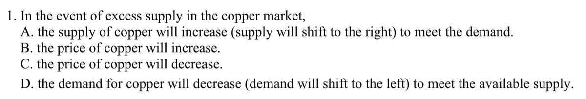 1. In the event of excess supply in the copper market,
A. the supply of copper will increase (supply will shift to the right) to meet the demand.
B. the price of copper will increase.
C. the price of copper will decrease.
D. the demand for copper will decrease (demand will shift to the left) to meet the available supply.