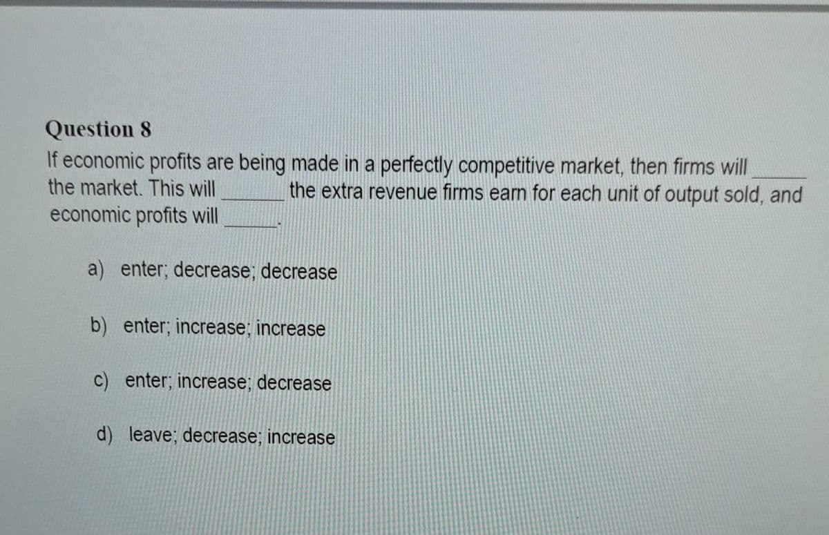 Question 8
If economic profits are being made in a perfectly competitive market, then firms will
the market. This will
the extra revenue firms earn for each unit of output sold, and
economic profits will
a) enter; decrease; decrease
b) enter; increase; increase
c) enter; increase; decrease
d) leave; decrease; increase