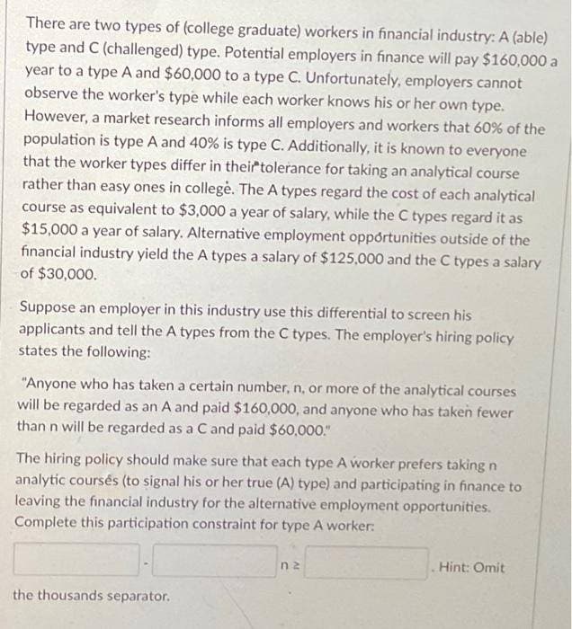 There are two types of (college graduate) workers in financial industry: A (able)
type and C (challenged) type. Potential employers in finance will pay $160,000 a
year to a type A and $60,000 to a type C. Unfortunately, employers cannot
observe the worker's type while each worker knows his or her own type.
However, a market research informs all employers and workers that 60% of the
population is type A and 40% is type C. Additionally, it is known to everyone
that the worker types differ in their tolerance for taking an analytical course
rather than easy ones in college. The A types regard the cost of each analytical
course as equivalent to $3,000 a year of salary, while the C types regard it as
$15,000 a year of salary. Alternative employment opportunities outside of the
financial industry yield the A types a salary of $125,000 and the C types a salary
of $30,000.
Suppose an employer in this industry use this differential to screen his
applicants and tell the A types from the C types. The employer's hiring policy
states the following:
"Anyone who has taken a certain number, n, or more of the analytical courses
will be regarded as an A and paid $160,000, and anyone who has taken fewer
than n will be regarded as a C and paid $60,000."
The hiring policy should make sure that each type A worker prefers taking n
analytic coursés (to signal his or her true (A) type) and participating in finance to
leaving the financial industry for the alternative employment opportunities.
Complete this participation constraint for type A worker:
the thousands separator.
nz
Hint: Omit