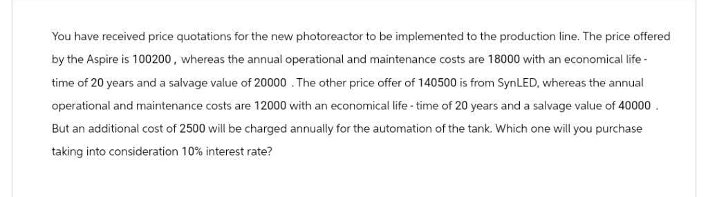 You have received price quotations for the new photoreactor to be implemented to the production line. The price offered
by the Aspire is 100200, whereas the annual operational and maintenance costs are 18000 with an economical life -
time of 20 years and a salvage value of 20000. The other price offer of 140500 is from SynLED, whereas the annual
operational and maintenance costs are 12000 with an economical life-time of 20 years and a salvage value of 40000.
But an additional cost of 2500 will be charged annually for the automation of the tank. Which one will you purchase
taking into consideration 10% interest rate?