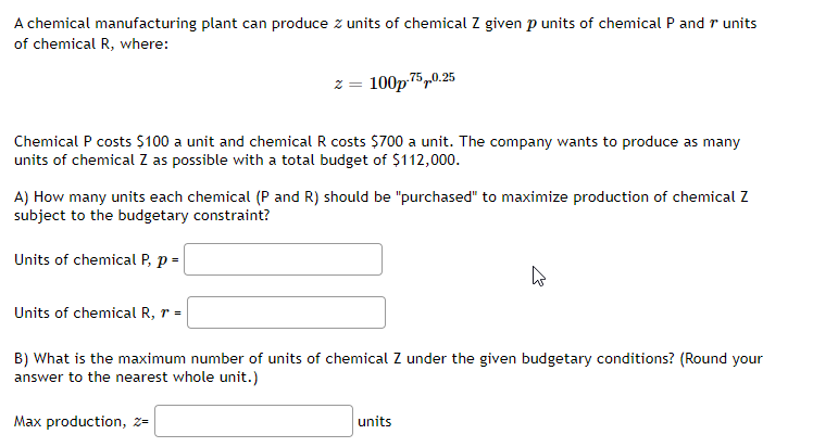 A chemical manufacturing plant can produce z units of chemical Z given p units of chemical P and r units
of chemical R, where:
z = 100p-75,0.25
Chemical P costs $100 a unit and chemical R costs $700 a unit. The company wants to produce as many
units of chemical Z as possible with a total budget of $112,000.
A) How many units each chemical (P and R) should be "purchased" to maximize production of chemical Z
subject to the budgetary constraint?
Units of chemical P, p =
Units of chemical R, r =
B) What is the maximum number of units of chemical Z under the given budgetary conditions? (Round your
answer to the nearest whole unit.)
Max production, z=
units