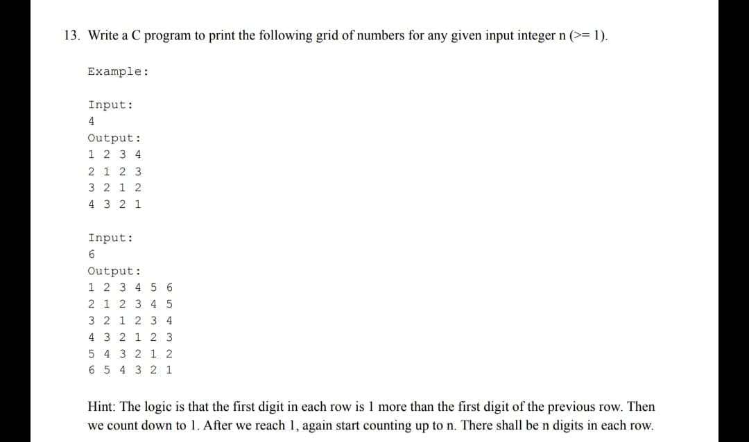 13. Write a C program to print the following grid of numbers for any given input integer n (>= 1).
Example:
Input:
4
Output:
1 2 3 4
2 1 2 3
3 2 12
4 3
2 1
Input:
6
Output:
1 2 3 4 5 6
2 1 2 3 4 5
32 23
4 3 2 1 2 3
5 4 3 2 12
654321
Hint: The logic is that the first digit in each row is 1 more than the first digit of the previous row. Then
we count down to 1. After we reach 1, again start counting up to n. There shall be n digits in each row.