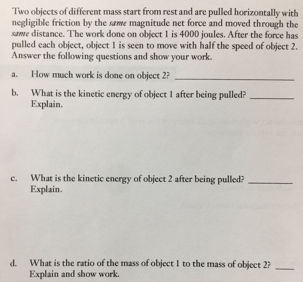 Two objects of different mass start from rest and are pulled horizontally with
negligible friction by the same magnitude net force and moved through the
same distance. The work done on object 1 is 4000 joules. After the force has
pulled each object, object 1 is seen to move with half the speed of object 2.
Answer the following questions and show your work.
a.
How much work is done on object 2?
b.
What is the kinetic energy of object 1 after being pulled?
Explain.
C.
What is the kinetic energy of object 2 after being pulled?
Explain.
d.
What is the ratio of the mass of object 1 to the mass of object 2?
Explain and show work.