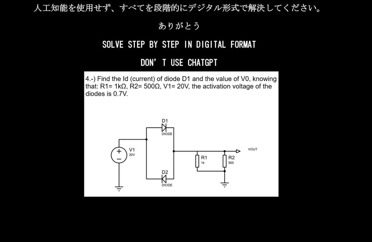 人工知能を使用せず、すべてを段階的にデジタル形式で解決してください。
ありがとう
SOLVE STEP BY STEP IN DIGITAL FORMAT
DON'T USE CHATGPT
4.-) Find the Id (current) of diode D1 and the value of VO, knowing
that: R1=1kQ, R2=500Ω, V1= 20V, the activation voltage of the
|diodes is 0.7V.
小
V1
20V
D1
女
DIODE
D2
DIODE
R1
1k
R2
500
VOUT