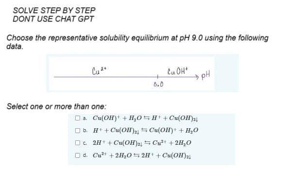 SOLVE STEP BY STEP
DONT USE CHAT GPT
Choose the representative solubility equilibrium at pH 9.0 using the following
data.
Cu 2+
Select one or more than one:
+
8.0
Cu OH+
→→pH
□ a. Cu(OH)+ + H₂O
H+ +Cu(OH)2+
b.
H+ + Cu(OH)2+
Cu(OH)+ + H₂O
□ c.
Cu²+ + 2H₂O
2H+ + Cu(OH)24
□d. Cu²+ + 2H₂O 2H+ + Cu(OH)24