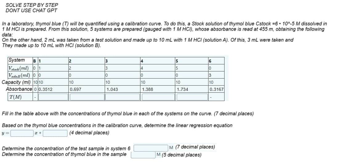 SOLVE STEP BY STEP
DONT USE CHAT GPT
In a laboratory, thymol blue (T) will be quantified using a calibration curve. To do this, a Stock solution of thymol blue Cstock =6 10^-5 M dissolved in
1 M HCI is prepared. From this solution, 5 systems are prepared (gauged with 1 M HCI), whose absorbance is read at 455 m, obtaining the following
data:
On the other hand, 2 mL was taken from a test solution and made up to 10 mL with 1 M HCI (solution A). Of this, 3 mL were taken and
They made up to 10 mL with HCl (solution B).
System B 1
Vstock (ml) 01
Vsoln B (ml) 00
Capacity (ml) 10/10
Absorbance 00.3512
T(M)
2
2
10
10
0.697
3
3
10
10
1.043
4
4
10
10
1.388
Determine the concentration of the test sample in system 6
Determine the concentration of thymol blue in the sample
5
5
lo
10
1.734
6
10
Fill in the table above with the concentrations of thymol blue in each of the systems on the curve. (7 decimal places)
Based on the thymol blue concentrations in the calibration curve, determine the linear regression equation
Y
x +
(4 decimal places)
3
10
0.3167
M (5 decimal places)
M (7 decimal places)