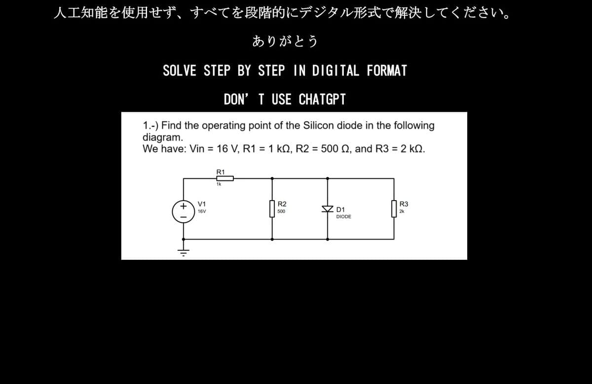 人工知能を使用せず、すべてを段階的にデジタル形式で解決してください。
ありがとう
SOLVE STEP BY STEP IN DIGITAL FORMAT
DON'T USE CHATGPT
1.-) Find the operating point of the Silicon diode in the following
diagram.
We have: Vin = 16V, R1 = 1kQ, R2 = 500Ω, and R3 = 2kQ.
+
V1
16V
R1
1k
R2
500
立 D1
DIODE
R3