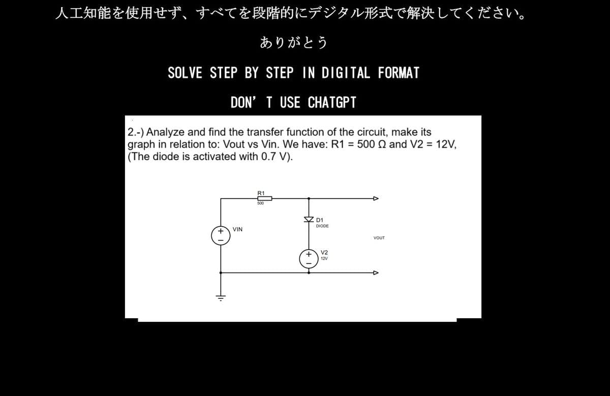 人工知能を使用せず、すべてを段階的にデジタル形式で解決してください。
ありがとう
SOLVE STEP BY STEP IN DIGITAL FORMAT
DON'T USE CHATGPT
2.-) Analyze and find the transfer function of the circuit, make its
|graph in relation to: Vout vs Vin. We have: R1 = 500 Ω and V2 = 12V,
(The diode is activated with 0.7V).
VIN
R1
D1
DIODE
V2
12V
VOUT