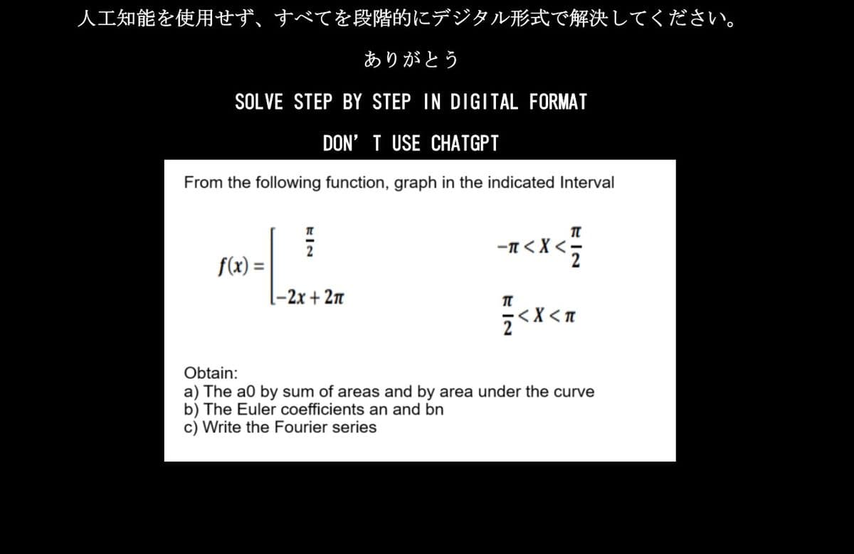 人工知能を使用せず、すべてを段階的にデジタル形式で解決してください。
ありがとう
SOLVE STEP BY STEP IN DIGITAL FORMAT
DON'T USE CHATGPT
From the following function, graph in the indicated Interval
f(x) =
KIN
1-2x + 2π
-7< X < 1/1
П
Z < X <n
Obtain:
a) The a0 by sum of areas and by area under the curve
b) The Euler coefficients an and bn
c) Write the Fourier series