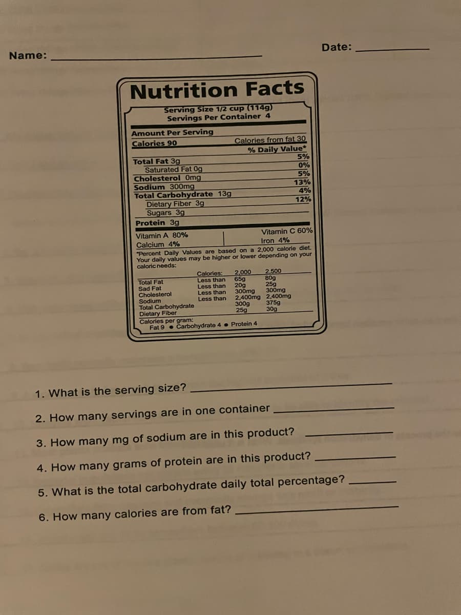 Name:
Nutrition Facts
Serving Size 1/2 cup (114g)
Servings Per Container 4
Amount Per Serving
Calories 90
Total Fat 3g
Saturated Fat Og
Cholesterol Omg
Sodium 300mg
Total Carbohydrate 13g
Dietary Fiber 3g
Sugars 3g
Total Fat
Sad Fat
Cholesterol
Calories from fat 30
% Daily Value*
Protein 3g
Vitamin A 80%
Vitamin C 60%
Iron 4%
Calcium 4%
"Percent Daily Values are based on a 2,000 calorie diet.
Your daily values may be higher or lower depending on your
caloric needs:
Calories:
Less than
Less than
Less than
Less than
2,000
65g
20g
300mg
300mg
2,400mg 2,400mg
300g
25g
2,500
80g
25g
Sodium
Total Carbohydrate
Dietary Fiber
Calories per gram:
Fat 9 Carbohydrate 4 Protein 4
5%
0%
5%
13%
4%
12%
375g
30g
Date:
1. What is the serving size?
2. How many servings are in one container
3. How many mg of sodium are in this product?
4. How many grams of protein are in this product?
5. What is the total carbohydrate daily total percentage?
6. How many calories are from fat?