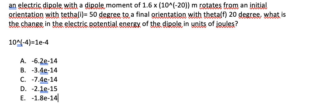 an electric dipole, with a dipole, moment of 1.6 x (10^(-20)) m rgtates from an initial
orientation with tethali)= 50 degree to a final grientation with thetalf) 20 degree, what is
the change in the electric potential energy of the dipole, in units of joules?
10A(-4)=1e-4
А. -6.2e-14
В. -3.4е-14
C. -7.4e-14
D. -2.1e-15
Е. -1.8e-14
