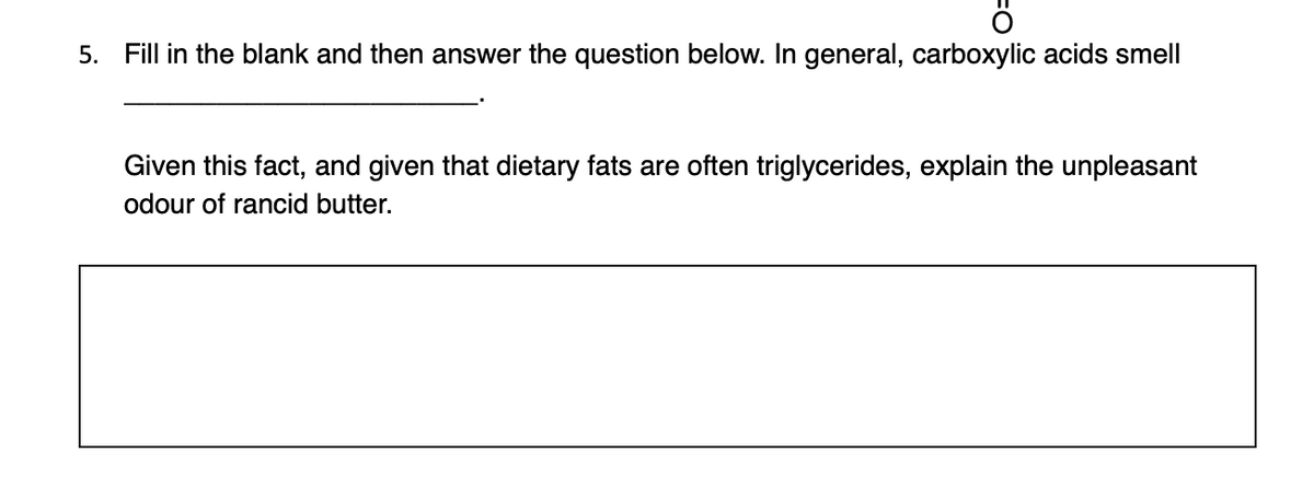 5. Fill in the blank and then answer the question below. In general, carboxylic acids smell
Given this fact, and given that dietary fats are often triglycerides, explain the unpleasant
odour of rancid butter.
