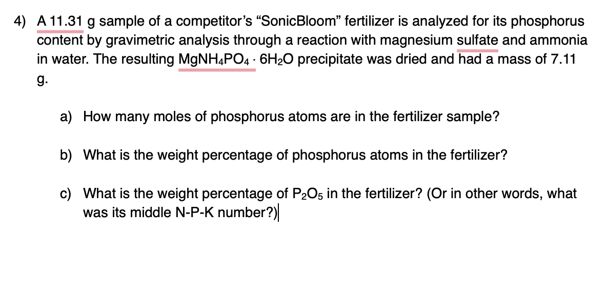 4) A 11.31 g sample of a competitor's "SonicBloom" fertilizer is analyzed for its phosphorus
content by gravimetric analysis through a reaction with magnesium sulfate and ammonia
in water. The resulting MGNH4PO4 - 6H20 precipitate was dried and had a mass of 7.11
g.
a) How many moles of phosphorus atoms are in the fertilizer sample?
b) What is the weight percentage of phosphorus atoms in the fertilizer?
c) What is the weight percentage of P205 in the fertilizer? (Or in other words, what
was its middle N-P-K number?)
