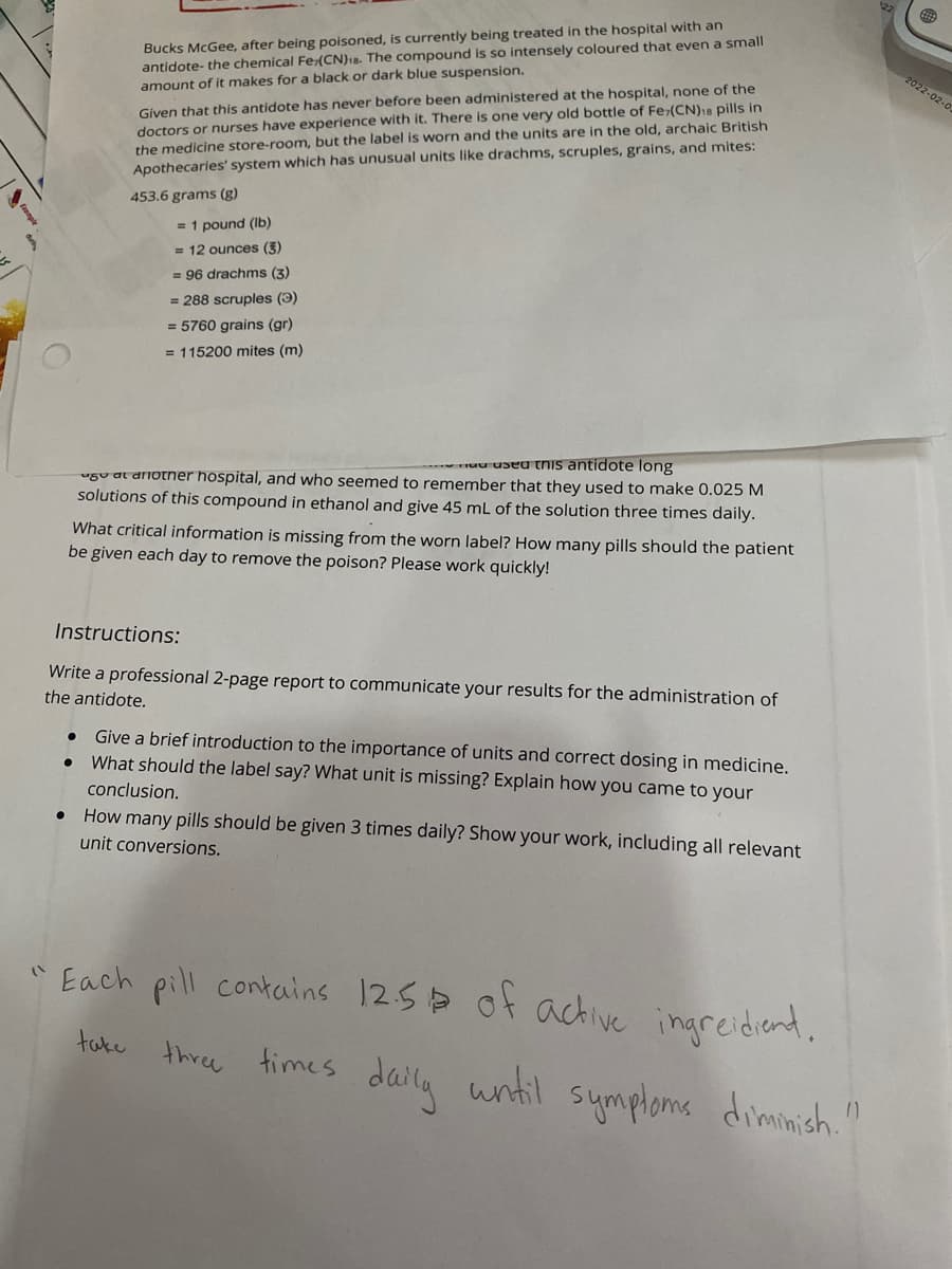 Bucks McGee, after being poisoned, is currently being treated in the hospital with an
antidote- the chemical Fe(CN)18. The compound is so intensely coloured that even a small
amount of it makes for a black or dark blue suspension.
2022-02-0.
Given that this antidote has never before been administered at the hospital, none of the
doctors or nurses have experience with it. There is one very old bottle of Fe>(CN)18 pills in
the medicine store-room, but the label is worn and the units are in the old, archaic British
Apothecaries' system which has unusual units like drachms, scruples, grains, and mites:
453.6 grams (g)
= 1 pound (Ib)
= 12 ounces (3)
= 96 drachms (3)
= 288 scruples (3)
= 5760 grains (gr)
= 115200 mites (m)
ruu useu tnis antidote long
ugu at dnother hospital, and who seemed to remember that they used to make 0.025 M
solutions of this compound in ethanol and give 45 mL of the solution three times daily.
What critical information is missing from the worn label? How many pills should the patient
be given each day to remove the poison? Please work quickly!
Instructions:
Write a professional 2-page report to communicate your results for the administration of
the antidote.
Give a brief introduction to the importance of units and correct dosing in medicine.
What should the label say? What unit is missing? Explain how you came to your
conclusion.
How many pills should be given 3 times daily? Show your work, including all relevant
unit conversions.
" Each pill contains 125> of achive ingreidiend.
three times daily until sumplome dimmich"
