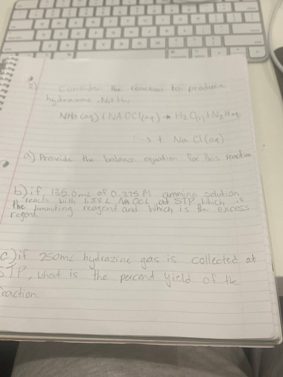 La) Provide the balance cauation for this veaction
Consider th
hydrasne Na He
NHs Caq)NA ockag)+ H2 OpN2H
rcacko to produce
4-
st Na Cl(an)
b)if, 136.0.me of 0.375 M amming solution
reacts With188L Na OCL at STP Which
the immiting reagent and Which is the excess
regont.
is
c)if 250ML hudrazine gas is collected at
STP, wheet is
eaction.
the percend yield of the
