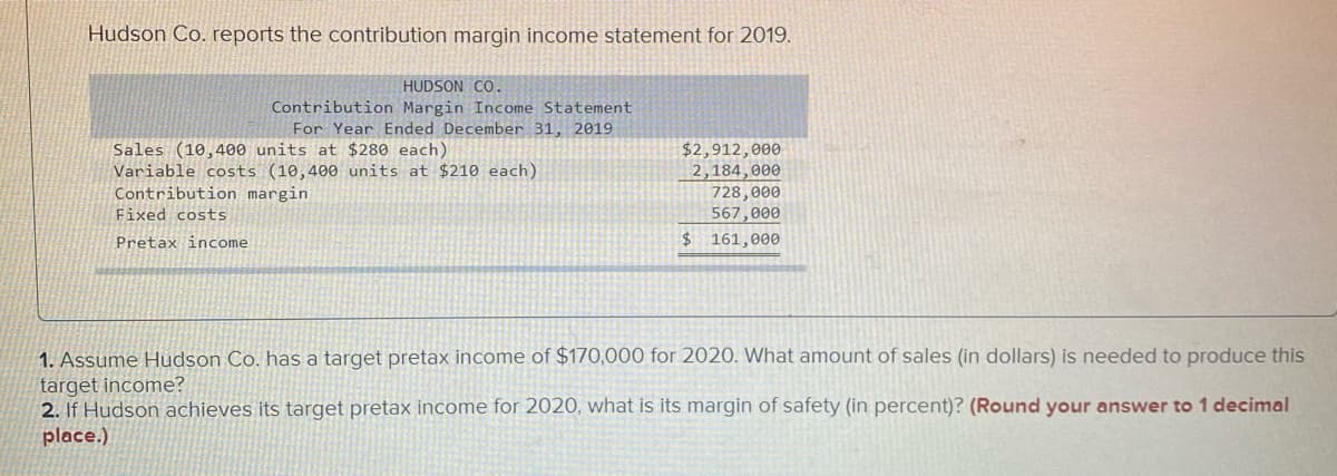 Hudson Co. reports the contribution margin income statement for 2019.
HUDSON CO.
Contribution Margin Income Statement
For Year Ended December 31, 2019
Sales (10,400 units at $280 each)
Variable costs (10,400 units at $210 each)
Contribution margin
$2,912,000
2,184,000
728,000
567,000
$ 161,000
Fixed costS
Pretax income
1. Assume Hudson Co. has a target pretax income of $170,000 for 2020. What amount of sales (in dollars) is needed to produce this
target income?
2. If Hudson achieves its target pretax income for 2020, what is its margin of safety (in percent)? (Round your answer to 1 decimal
place.)
