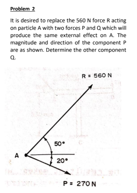 Problem 2
It is desired to replace the 560 N force R acting
on particle A with two forces P and Q which will
produce the same external effect on A. The
magnitude and direction of the component P
are as shown. Determine the other component
Q.
R = 560 N
50°
A
20°
P = 270 N
