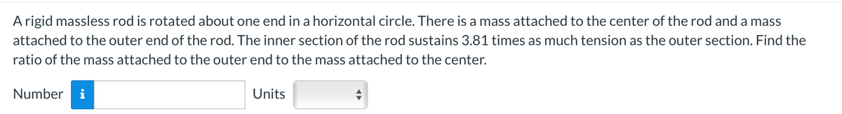 A rigid massless rod is rotated about one end in a horizontal circle. There is a mass attached to the center of the rod and a mass
attached to the outer end of the rod. The inner section of the rod sustains 3.81 times as much tension as the outer section. Find the
ratio of the mass attached to the outer end to the mass attached to the center.
Number i
Units